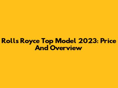 Rolls Royce Top Model 2023: Price And Overview