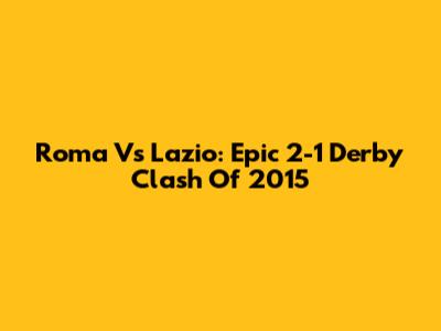 Roma Vs Lazio: Epic 2-1 Derby Clash Of 2015
