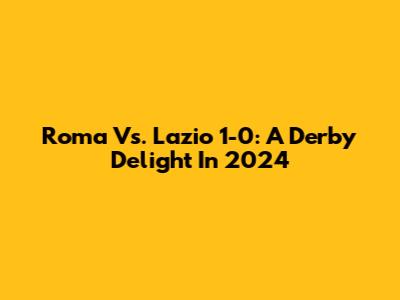 Roma Vs. Lazio 1-0: A Derby Delight In 2024