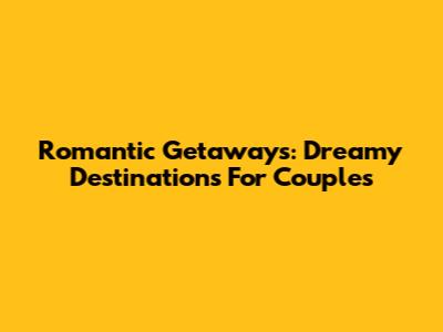 Romantic Getaways: Dreamy Destinations For Couples