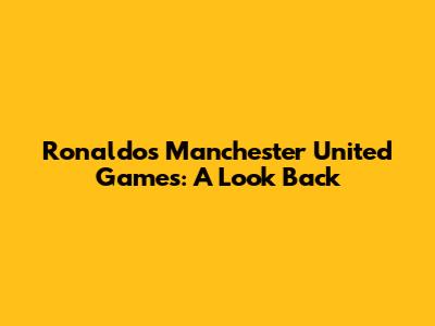 Ronaldo's Manchester United Games: A Look Back