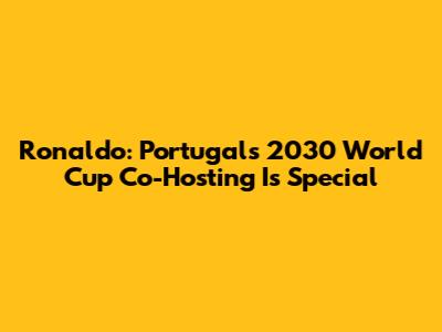 Ronaldo: Portugal's 2030 World Cup Co-Hosting Is Special