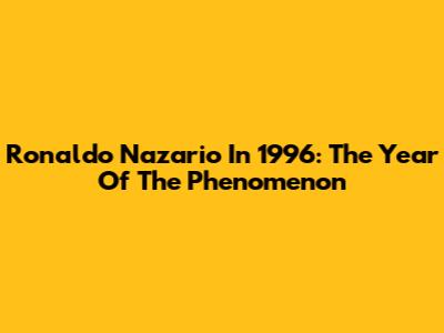 Ronaldo Nazario In 1996: The Year Of The Phenomenon