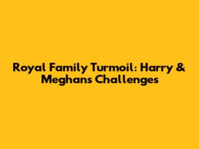 Royal Family Turmoil: Harry & Meghan's Challenges