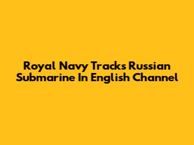 Royal Navy Tracks Russian Submarine In English Channel