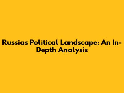 Russia's Political Landscape: An In-Depth Analysis