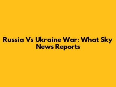 Russia Vs Ukraine War: What Sky News Reports