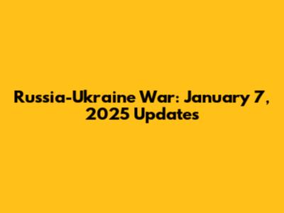 Russia-Ukraine War: January 7, 2025 Updates
