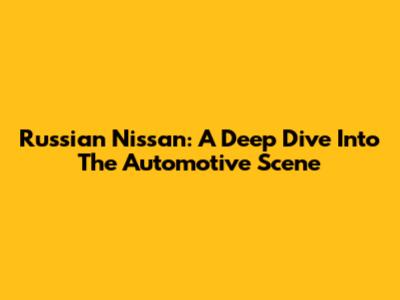 Russian Nissan: A Deep Dive Into The Automotive Scene