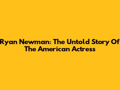 Ryan Newman: The Untold Story Of The American Actress