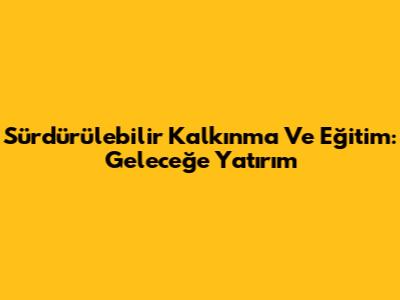 Sürdürülebilir Kalkınma Ve Eğitim: Geleceğe Yatırım