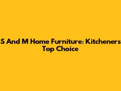 S And M Home Furniture: Kitchener's Top Choice