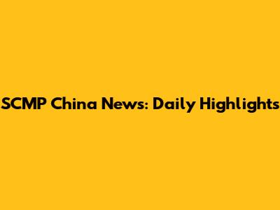 SCMP China News: Daily Highlights
