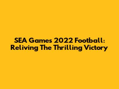 SEA Games 2022 Football: Reliving The Thrilling Victory