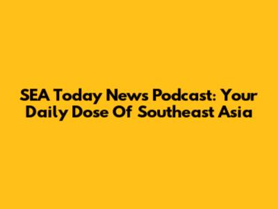 SEA Today News Podcast: Your Daily Dose Of Southeast Asia