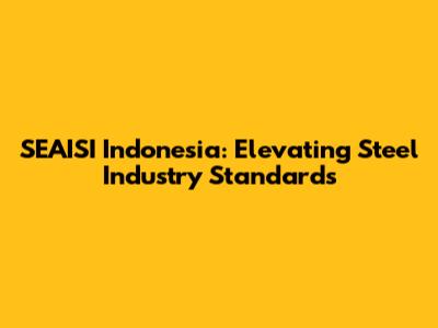 SEAISI Indonesia: Elevating Steel Industry Standards