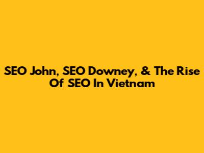SEO John, SEO Downey, & The Rise Of SEO In Vietnam