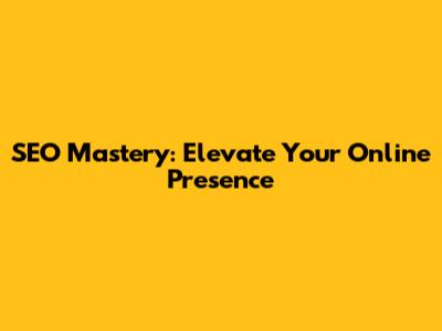 SEO Mastery: Elevate Your Online Presence