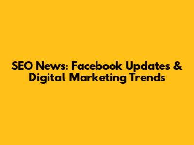 SEO News: Facebook Updates & Digital Marketing Trends