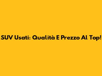 SUV Usati: Qualità E Prezzo Al Top!