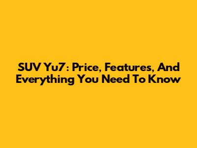 SUV Yu7: Price, Features, And Everything You Need To Know