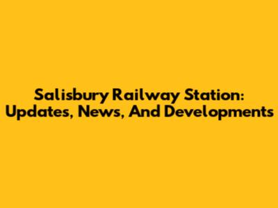 Salisbury Railway Station: Updates, News, And Developments