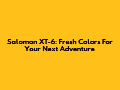 Salomon XT-6: Fresh Colors For Your Next Adventure