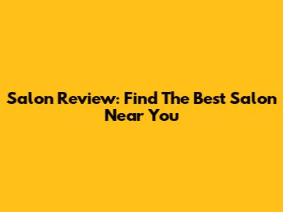 Salon Review: Find The Best Salon Near You