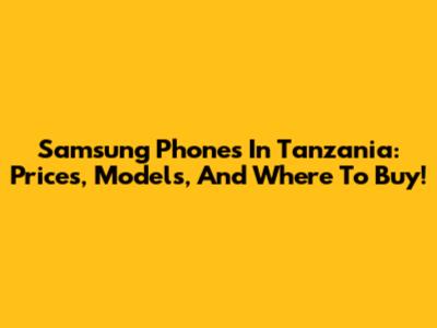 Samsung Phones In Tanzania: Prices, Models, And Where To Buy!