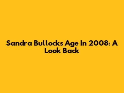Sandra Bullock's Age In 2008: A Look Back