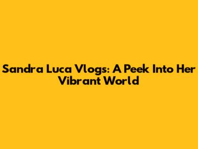 Sandra Luca Vlogs: A Peek Into Her Vibrant World