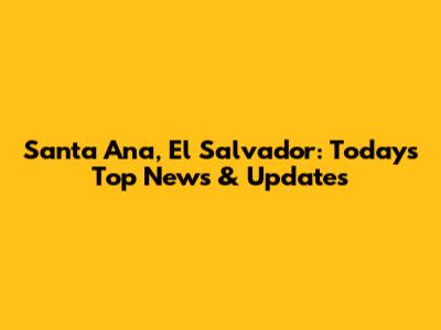 Santa Ana, El Salvador: Today's Top News & Updates