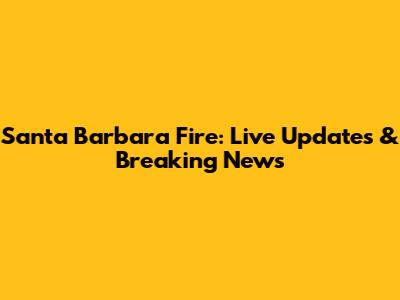 Santa Barbara Fire: Live Updates & Breaking News