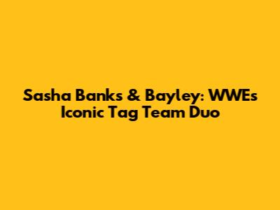 Sasha Banks & Bayley: WWE's Iconic Tag Team Duo
