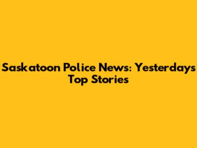 Saskatoon Police News: Yesterday's Top Stories