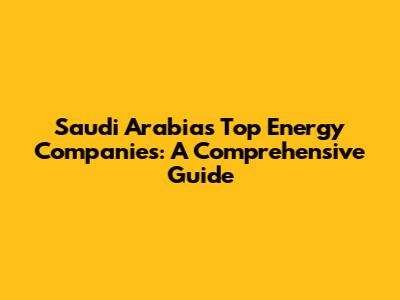 Saudi Arabia's Top Energy Companies: A Comprehensive Guide