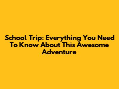 School Trip: Everything You Need To Know About This Awesome Adventure
