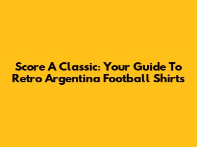 Score A Classic: Your Guide To Retro Argentina Football Shirts