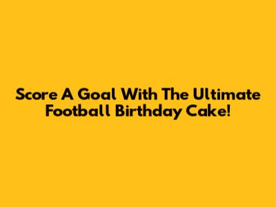 Score A Goal With The Ultimate Football Birthday Cake!