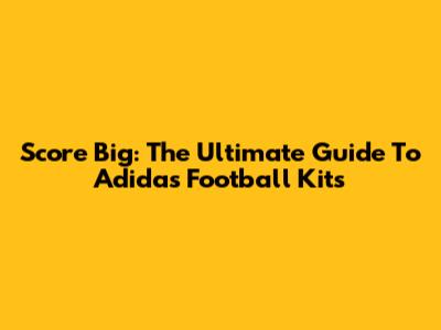 Score Big: The Ultimate Guide To Adidas Football Kits