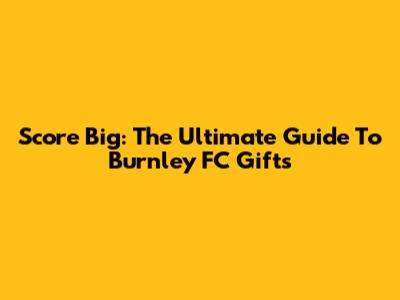 Score Big: The Ultimate Guide To Burnley FC Gifts
