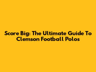 Score Big: The Ultimate Guide To Clemson Football Polos
