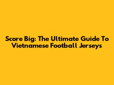 Score Big: The Ultimate Guide To Vietnamese Football Jerseys