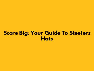 Score Big: Your Guide To Steelers Hats