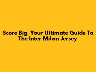 Score Big: Your Ultimate Guide To The Inter Milan Jersey