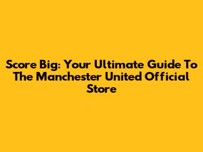 Score Big: Your Ultimate Guide To The Manchester United Official Store