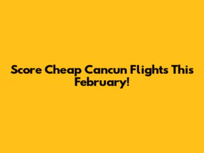 Score Cheap Cancun Flights This February!