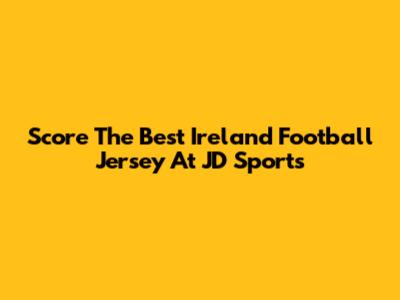 Score The Best Ireland Football Jersey At JD Sports