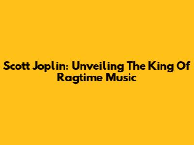 Scott Joplin: Unveiling The King Of Ragtime Music
