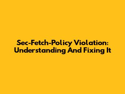 Sec-Fetch-Policy Violation: Understanding And Fixing It